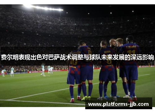 费尔明表现出色对巴萨战术调整与球队未来发展的深远影响