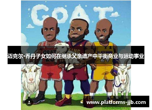 迈克尔·乔丹子女如何在继承父亲遗产中平衡商业与运动事业