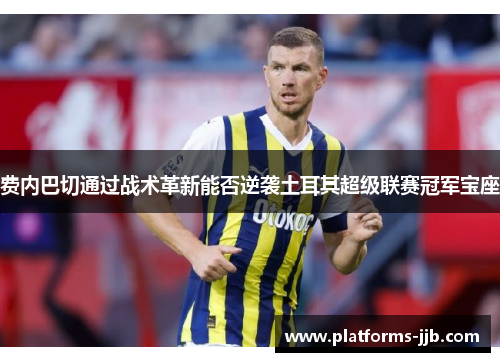 费内巴切通过战术革新能否逆袭土耳其超级联赛冠军宝座