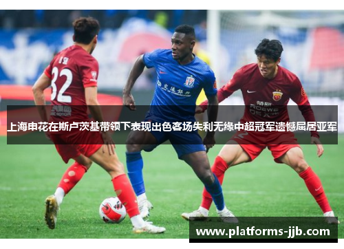 上海申花在斯卢茨基带领下表现出色客场失利无缘中超冠军遗憾屈居亚军